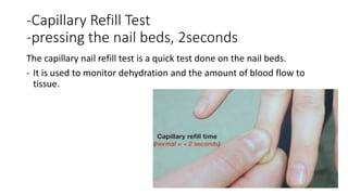 -Capillary Refill Test
-pressing the nail beds, 2seconds
The capillary nail refill test is a quick test done on the nail beds.
- It is used to monitor dehydration and the amount of blood flow to
tissue.
 