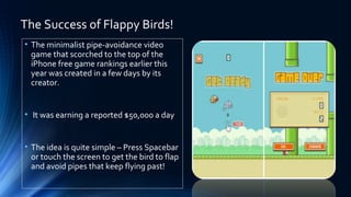 The Success of Flappy Birds!
• The minimalist pipe-avoidance video
game that scorched to the top of the
iPhone free game rankings earlier this
year was created in a few days by its
creator.
• It was earning a reported $50,000 a day
• The idea is quite simple – Press Spacebar
or touch the screen to get the bird to flap
and avoid pipes that keep flying past!
 