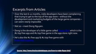 Excerpts from Articles
• Over the last 6-12 months, indie developers have been complaining
that trying to get to the top of the app store – without the
development and marketing budgets of the large game companies –
can seem nearly impossible.
• Not so – meet Dong Nguyen.
• Dong is the developer of a little game called Flappy Bird which is the
#1 top free app and #1 top free game in the app store right now.
• He’s also the #2 free app & #2 top free game with
Super Ball Juggling.
 