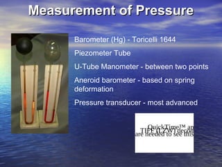 Measurement of PressureMeasurement of Pressure
Barometer (Hg) - Toricelli 1644
Piezometer Tube
U-Tube Manometer - between two points
Aneroid barometer - based on spring
deformation
Pressure transducer - most advanced
QuickTime™ and aTIFF (LZW) decompressorare needed to see this picture.
 
