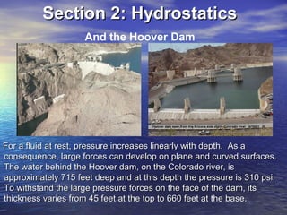 For a fluid at rest, pressure increases linearly with depth. As aFor a fluid at rest, pressure increases linearly with depth. As a
consequence, large forces can develop on plane and curved surfaces.consequence, large forces can develop on plane and curved surfaces.
The water behind the Hoover dam, on the Colorado river, isThe water behind the Hoover dam, on the Colorado river, is
approximately 715 feet deep and at this depth the pressure is 310 psi.approximately 715 feet deep and at this depth the pressure is 310 psi.
To withstand the large pressure forces on the face of the dam, itsTo withstand the large pressure forces on the face of the dam, its
thickness varies from 45 feet at the top to 660 feet at the base.thickness varies from 45 feet at the top to 660 feet at the base.
Section 2: HydrostaticsSection 2: Hydrostatics
And the Hoover Dam
 