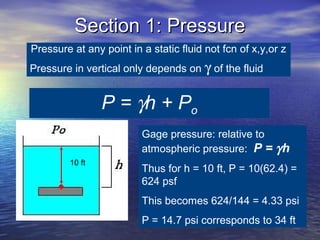 Section 1: PressureSection 1: Pressure
Pressure at any point in a static fluid not fcn of x,y,or z
Pressure in vertical only depends on γ of the fluid
P = γh + Po
Gage pressure: relative to
atmospheric pressure: P = γh
Thus for h = 10 ft, P = 10(62.4) =
624 psf
This becomes 624/144 = 4.33 psi
P = 14.7 psi corresponds to 34 ft
10 ft
 