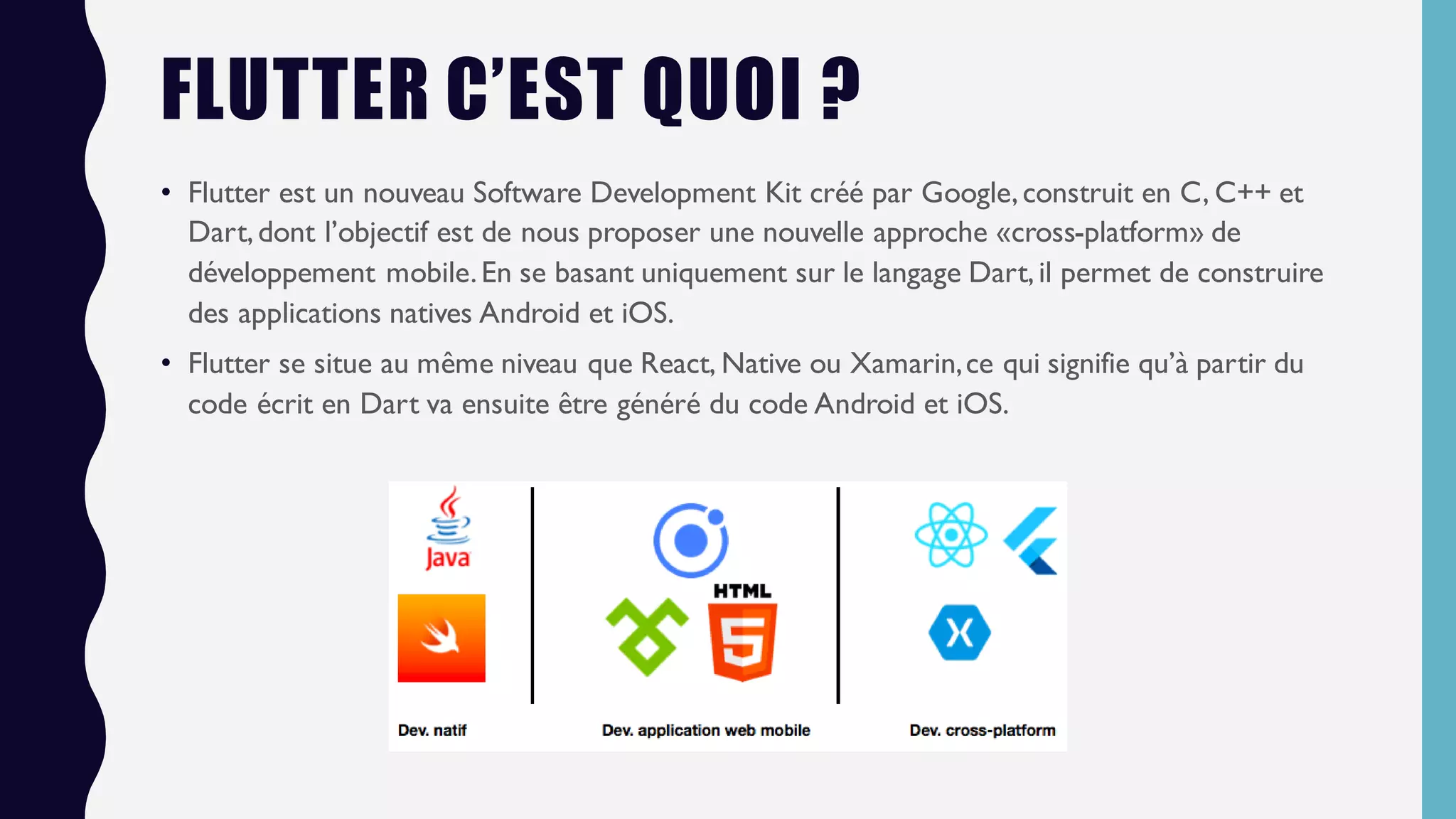 FLUTTER C’EST QUOI ?
• Flutter est un nouveau Software Development Kit créé par Google,construit en C, C++ et
Dart,dont l’objectif est de nous proposer une nouvelle approche «cross-platform» de
développement mobile.En se basant uniquement sur le langage Dart,il permet de construire
des applications natives Android et iOS.
• Flutter se situe au même niveau que React, Native ou Xamarin,ce qui signifie qu’à partir du
code écrit en Dart va ensuite être généré du code Android et iOS.
 