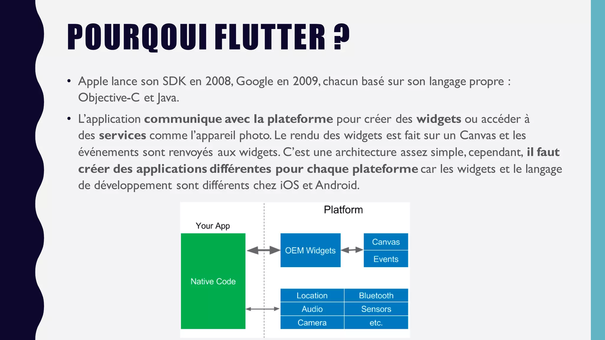POURQOUI FLUTTER ?
• Apple lance son SDK en 2008, Google en 2009,chacun basé sur son langage propre :
Objective-C et Java.
• L’application communique avec la plateforme pour créer des widgets ou accéder à
des services comme l’appareil photo. Le rendu des widgets est fait sur un Canvas et les
événements sont renvoyés aux widgets. C’est une architecture assez simple,cependant, il faut
créer des applications différentes pour chaque plateforme car les widgets et le langage
de développement sont différents chez iOS et Android.
 