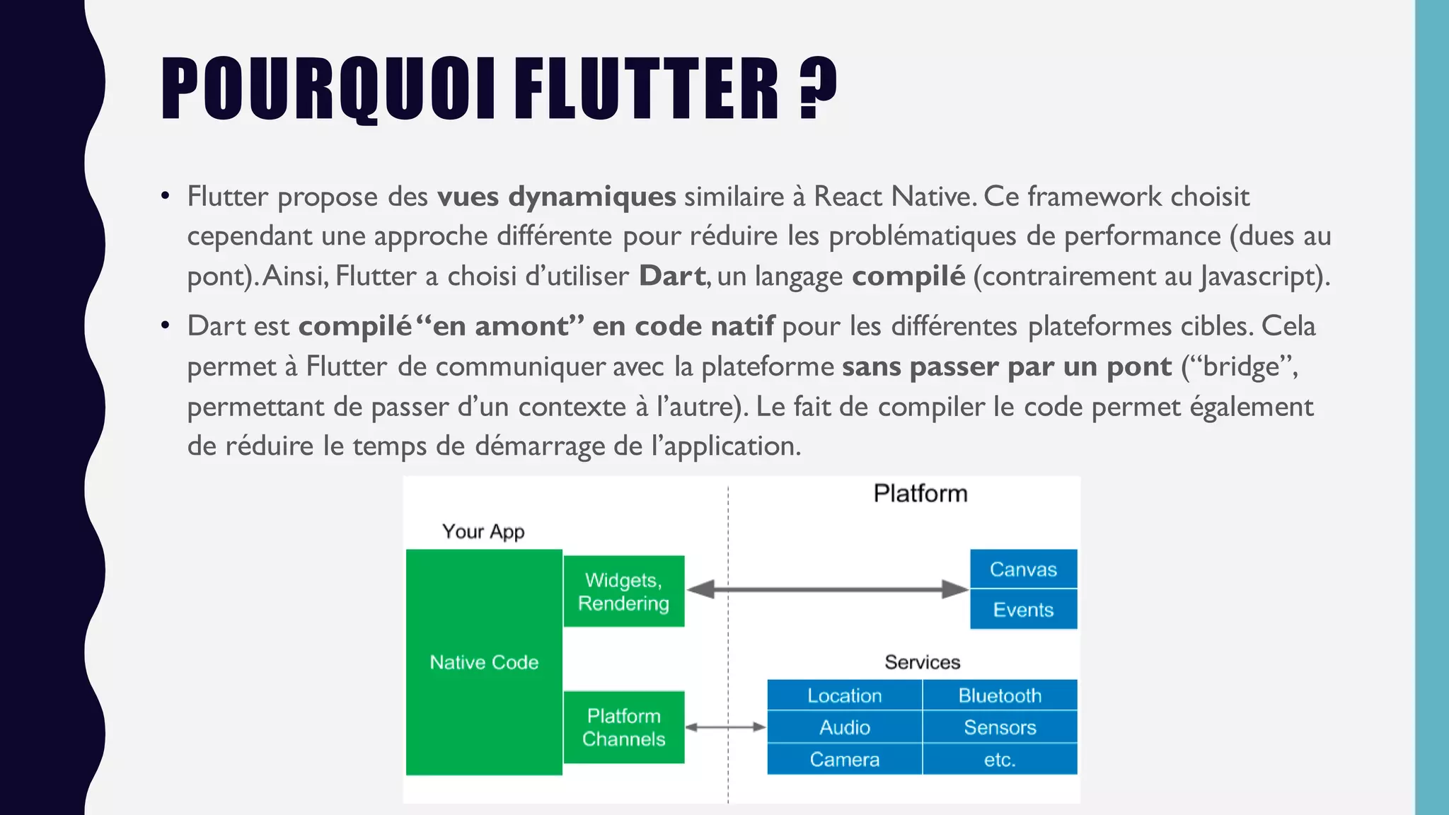 POURQUOI FLUTTER ?
• Flutter propose des vues dynamiques similaire à React Native. Ce framework choisit
cependant une approche différente pour réduire les problématiques de performance (dues au
pont).Ainsi, Flutter a choisi d’utiliser Dart,un langage compilé (contrairement au Javascript).
• Dart est compilé“en amont” en code natif pour les différentes plateformes cibles. Cela
permet à Flutter de communiquer avec la plateforme sans passer par un pont (“bridge”,
permettant de passer d’un contexte à l’autre). Le fait de compiler le code permet également
de réduire le temps de démarrage de l’application.
 