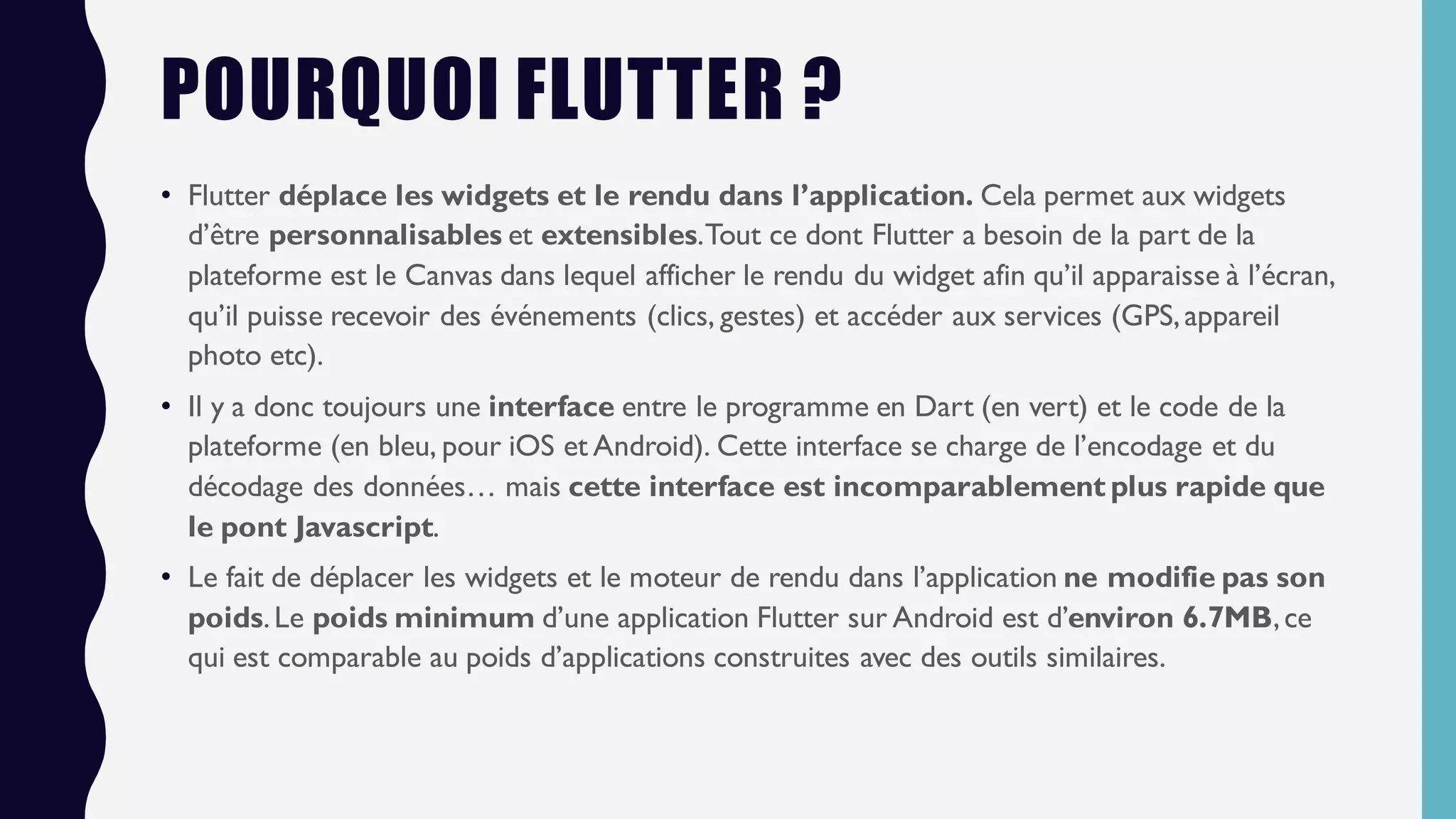 POURQUOI FLUTTER ?
• Flutter déplace les widgets et le rendu dans l’application. Cela permet aux widgets
d’être personnalisables et extensibles.Tout ce dont Flutter a besoin de la part de la
plateforme est le Canvas dans lequel afficher le rendu du widget afin qu’il apparaisse à l’écran,
qu’il puisse recevoir des événements (clics, gestes) et accéder aux services (GPS,appareil
photo etc).
• Il y a donc toujours une interface entre le programme en Dart (en vert) et le code de la
plateforme (en bleu, pour iOS et Android). Cette interface se charge de l’encodage et du
décodage des données… mais cette interface est incomparablement plus rapide que
le pont Javascript.
• Le fait de déplacer les widgets et le moteur de rendu dans l’application ne modifie pas son
poids.Le poids minimum d’une application Flutter sur Android est d’environ 6.7MB,ce
qui est comparable au poids d’applications construites avec des outils similaires.
 