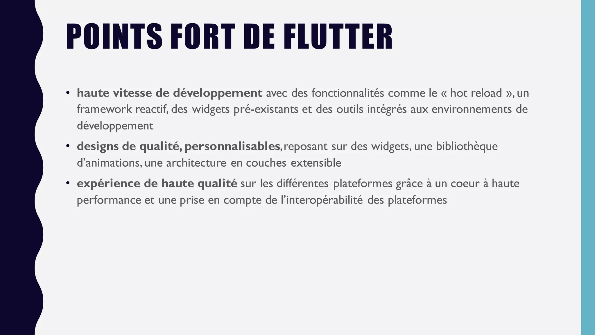 POINTS FORT DE FLUTTER
• haute vitesse de développement avec des fonctionnalités comme le « hot reload »,un
framework reactif, des widgets pré-existants et des outils intégrés aux environnements de
développement
• designs de qualité, personnalisables,reposant sur des widgets, une bibliothèque
d’animations,une architecture en couches extensible
• expérience de haute qualité sur les différentes plateformes grâce à un coeur à haute
performance et une prise en compte de l’interopérabilité des plateformes
 