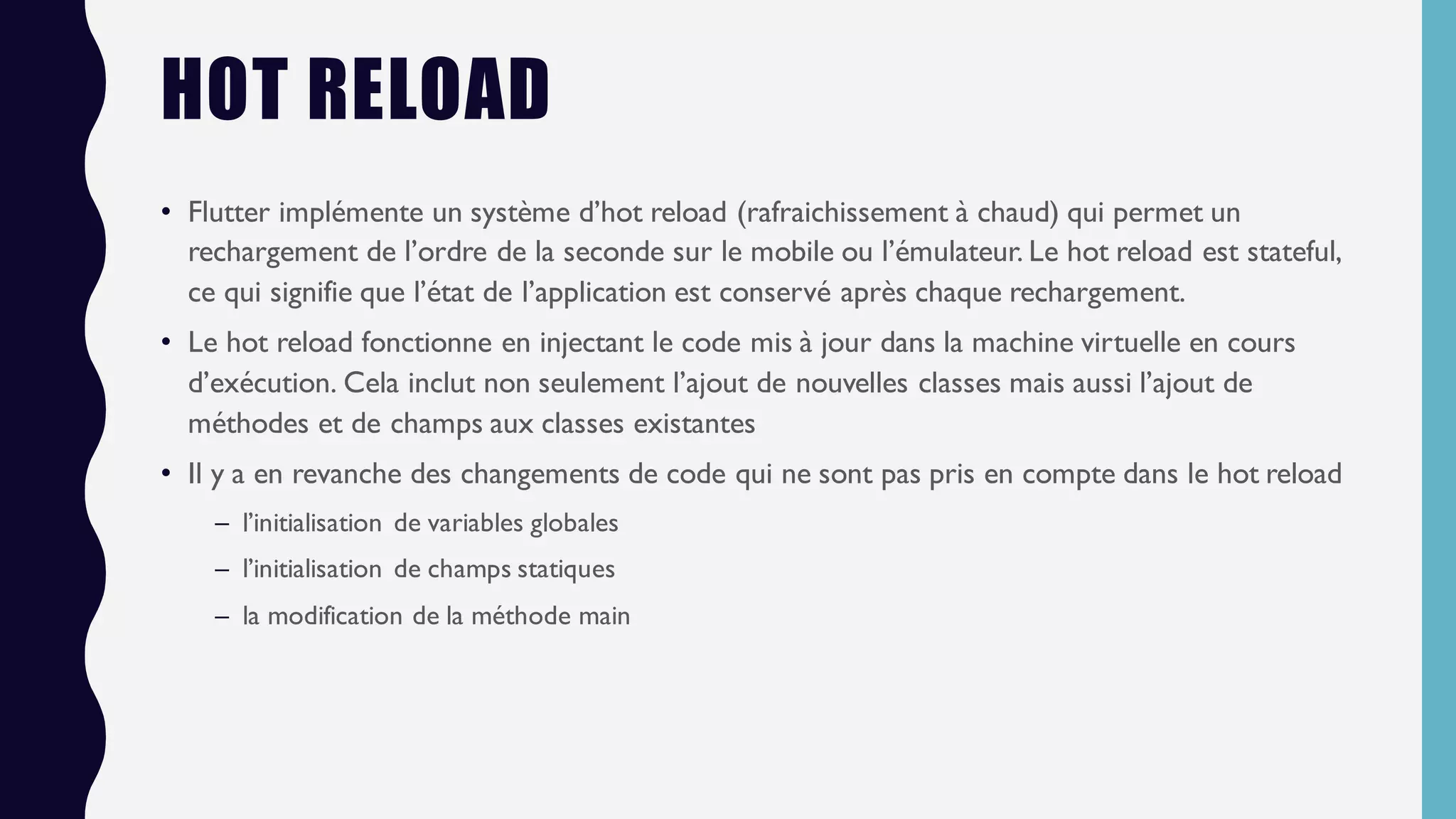 HOT RELOAD
• Flutter implémente un système d’hot reload (rafraichissement à chaud) qui permet un
rechargement de l’ordre de la seconde sur le mobile ou l’émulateur. Le hot reload est stateful,
ce qui signifie que l’état de l’application est conservé après chaque rechargement.
• Le hot reload fonctionne en injectant le code mis à jour dans la machine virtuelle en cours
d’exécution. Cela inclut non seulement l’ajout de nouvelles classes mais aussi l’ajout de
méthodes et de champs aux classes existantes
• Il y a en revanche des changements de code qui ne sont pas pris en compte dans le hot reload
– l’initialisation de variables globales
– l’initialisation de champs statiques
– la modification de la méthode main
 