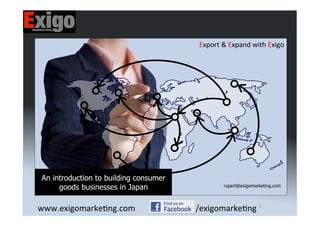 ©	
  Exigo	
  Marke-ng	
  (S)	
  Pte	
  Ltd,	
  all	
  rights	
  reserved.	
  www.exigomarke-ng.com	
  
1	
  
Export	
  &	
  Expand	
  with	
  Exigo	
  
An introduction to building consumer
goods businesses in Japan rupert@exigomarketing.com
	
  
1	
  
www.exigomarke-ng.com	
   /exigomarke-ng	
  
 