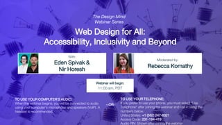 Web Design for All:
Accessibility, Inclusivity and Beyond
Eden Spivak &
Nir Horesh
Rebecca Komathy
With:
Moderated by:
TO USE YOUR COMPUTER'S AUDIO:
When the webinar begins, you will be connected to audio
using your computer's microphone and speakers (VoIP). A
headset is recommended.
Webinar will begin:
11:00 am, PDT
TO USE YOUR TELEPHONE:
If you prefer to use your phone, you must select "Use
Telephone" after joining the webinar and call in using the
numbers below.
United States: +1 (562) 247-8321
Access Code: 231-194-419
Audio PIN: Shown after joining the webinar
--OR-
-
The Design Mind
Webinar Series
 