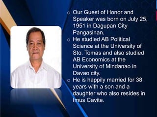 o Our Guest of Honor and
Speaker was born on July 25,
1951 in Dagupan City
Pangasinan.
o He studied AB Political
Science at the University of
Sto. Tomas and also studied
AB Economics at the
University of Mindanao in
Davao city.
o He is happily married for 38
years with a son and a
daughter who also resides in
Imus Cavite.
 