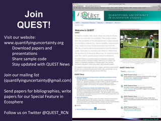 Visit our website:
www.quantifyinguncertainty.org
Download papers and
presentations
Share sample code
Stay updated with QUEST News
Join our mailing list
(quantifyinguncertainty@gmail.com)
Send papers for bibliographies, write
papers for our Special Feature in
Ecosphere
Follow us on Twitter @QUEST_RCN
Join
QUEST!
 