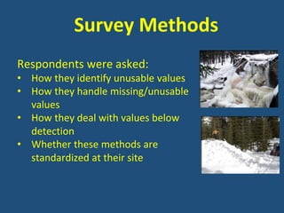Survey Methods
Respondents were asked:
• How they identify unusable values
• How they handle missing/unusable
values
• How they deal with values below
detection
• Whether these methods are
standardized at their site
 