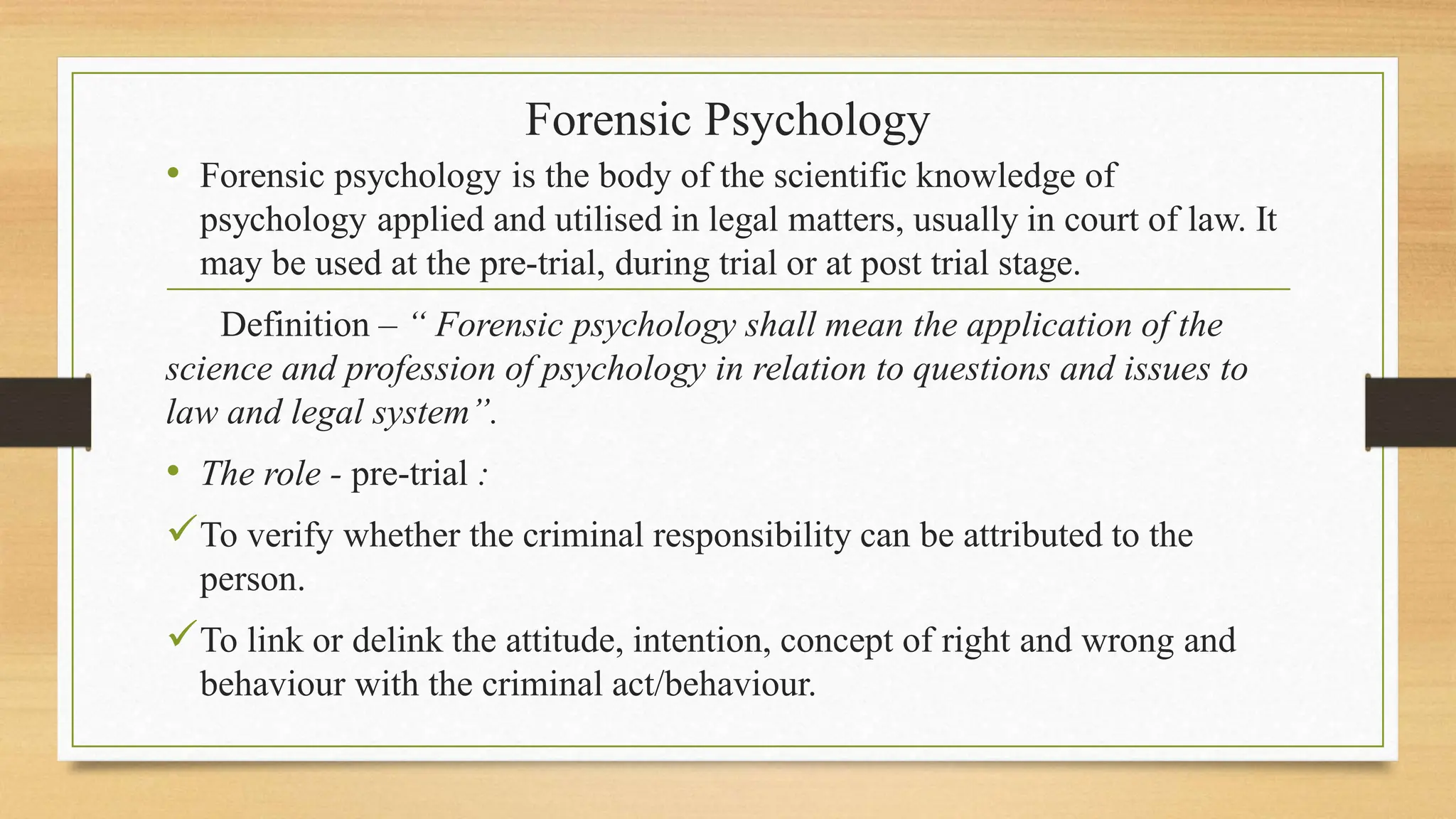 Forensic Psychology
• Forensic psychology is the body of the scientific knowledge of
psychology applied and utilised in legal matters, usually in court of law. It
may be used at the pre-trial, during trial or at post trial stage.
Definition – “ Forensic psychology shall mean the application of the
science and profession of psychology in relation to questions and issues to
law and legal system”.
• The role - pre-trial :
To verify whether the criminal responsibility can be attributed to the
person.
To link or delink the attitude, intention, concept of right and wrong and
behaviour with the criminal act/behaviour.
 