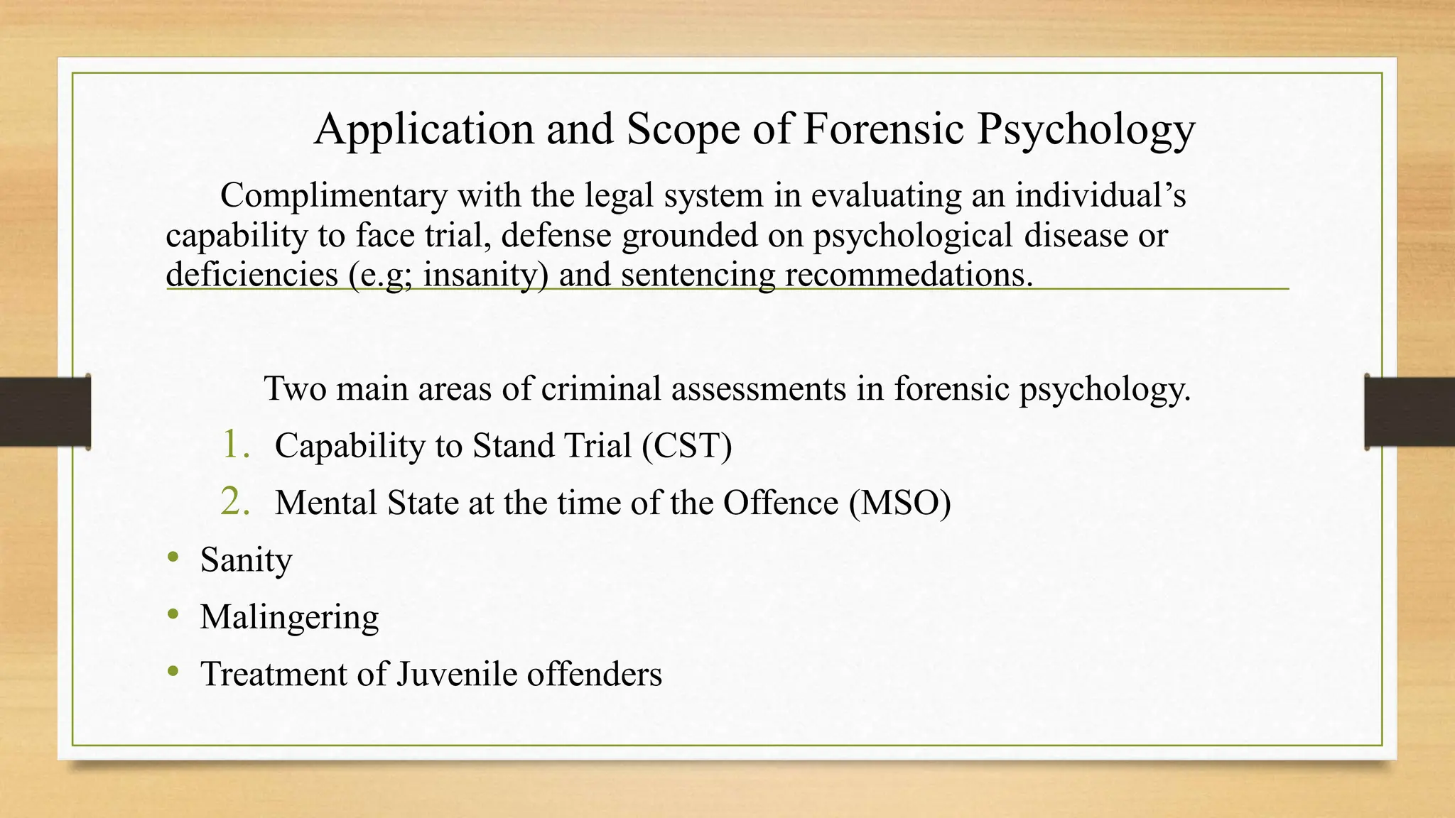 Application and Scope of Forensic Psychology
Complimentary with the legal system in evaluating an individual’s
capability to face trial, defense grounded on psychological disease or
deficiencies (e.g; insanity) and sentencing recommedations.
Two main areas of criminal assessments in forensic psychology.
1. Capability to Stand Trial (CST)
2. Mental State at the time of the Offence (MSO)
• Sanity
• Malingering
• Treatment of Juvenile offenders
 
