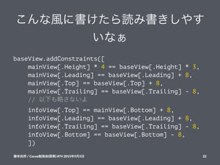 こんな風に書けたら読み書きしやす
いなぁ
baseView.addConstraints([
mainView[.Height] * 4 == baseView[.Height] * 3,
mainView[.Leading] == baseView[.Leading] + 8,
mainView[.Top] == baseView[.Top] + 8,
mainView[.Trailing] == baseView[.Trailing] - 8,
// 以下も略さないよ
infoView[.Top] == mainView[.Bottom] + 8,
infoView[.Leading] == baseView[.Leading] + 8,
infoView[.Trailing] == baseView[.Trailing] - 8,
infoView[.Bottom] == baseView[.Bottom] - 8,
])
藤本尚邦!/!Cocoa勉強会(関東)!#74!2015年9月5日 22
 