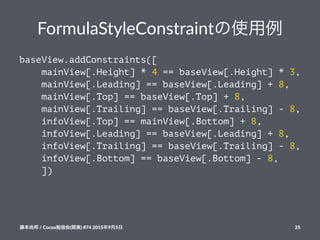 FormulaStyleConstraintの使用例
baseView.addConstraints([
mainView[.Height] * 4 == baseView[.Height] * 3,
mainView[.Leading] == baseView[.Leading] + 8,
mainView[.Top] == baseView[.Top] + 8,
mainView[.Trailing] == baseView[.Trailing] - 8,
infoView[.Top] == mainView[.Bottom] + 8,
infoView[.Leading] == baseView[.Leading] + 8,
infoView[.Trailing] == baseView[.Trailing] - 8,
infoView[.Bottom] == baseView[.Bottom] - 8,
])
藤本尚邦!/!Cocoa勉強会(関東)!#74!2015年9月5日 25
 