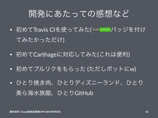 開発にあたっての感想など
• 初めてTravis(CIを使ってみた( バッジを付け
てみたかっただけ)
• 初めてCarthageに対応してみた(これは便利)
• 初めてプルリクをもらった((ただしボットにw)
• ひとり焼き肉、ひとりディズニーランド、ひとり
美ら海水族館、ひとりGitHub
藤本尚邦!/!Cocoa勉強会(関東)!#74!2015年9月5日 32
 