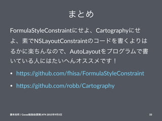 まとめ
FormulaStyleConstraintにせよ、Cartographyにせ
よ、素でNSLayoutConstraintのコードを書くよりは
るかに楽ちんなので、AutoLayoutをプログラムで書
いている人にはたいへんオススメです！
• h#ps://github.com/1isa/FormulaStyleConstraint
• h#ps://github.com/robb/Cartography
藤本尚邦!/!Cocoa勉強会(関東)!#74!2015年9月5日 33
 
