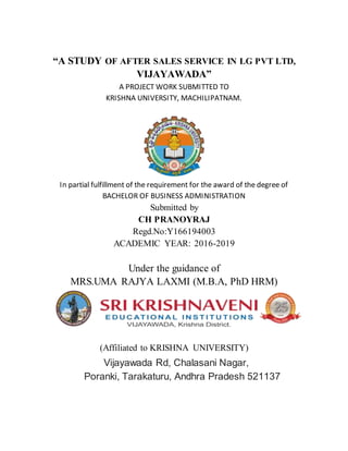 “A STUDY OF AFTER SALES SERVICE IN LG PVT LTD,
VIJAYAWADA”
A PROJECT WORK SUBMITTED TO
KRISHNA UNIVERSITY, MACHILIPATNAM.
In partial fulfillment of the requirement for the award of the degree of
BACHELOR OF BUSINESS ADMINISTRATION
Submitted by
CH PRANOYRAJ
Regd.No:Y166194003
ACADEMIC YEAR: 2016-2019
Under the guidance of
MRS.UMA RAJYA LAXMI (M.B.A, PhD HRM)
(Affiliated to KRISHNA UNIVERSITY)
Vijayawada Rd, Chalasani Nagar,
Poranki, Tarakaturu, Andhra Pradesh 521137
 