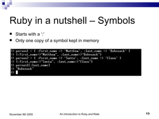 Ruby in a nutshell – Symbols
   Starts with a ‘:’
   Only one copy of a symbol kept in memory




November 9th 2005        An Introduction to Ruby and Rails   13
 