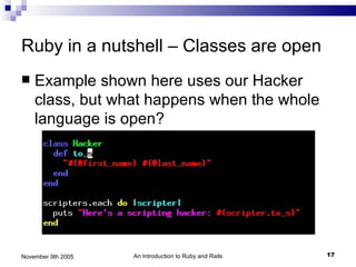 Ruby in a nutshell – Classes are open
   Example shown here uses our Hacker
    class, but what happens when the whole
    language is open?




November 9th 2005   An Introduction to Ruby and Rails   17
 