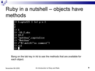 Ruby in a nutshell – objects have
methods




      Bang on the tab key in irb to see the methods that are available for
      each object.


November 9th 2005            An Introduction to Ruby and Rails               9
 