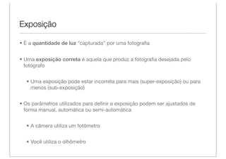 Exposição

• É a quantidade de luz “capturada” por uma fotograﬁa


• Uma exposição correta é aquela que produz a fotograﬁa desejada pelo
  fotógrafo


  • Uma exposição pode estar incorreta para mais (super-exposição) ou para
    menos (sub-exposição)


• Os parâmetros utilizados para deﬁnir a exposição podem ser ajustados de
  forma manual, automática ou semi-automática


  • A câmera utiliza um fotômetro


  • Você utiliza o olhômetro
 