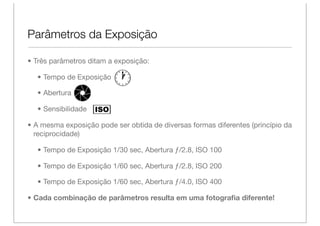 Parâmetros da Exposição

• Três parâmetros ditam a exposição:

  • Tempo de Exposição

  • Abertura

  • Sensibilidade

• A mesma exposição pode ser obtida de diversas formas diferentes (princípio da
  reciprocidade)

  • Tempo de Exposição 1/30 sec, Abertura ƒ/2.8, ISO 100

  • Tempo de Exposição 1/60 sec, Abertura ƒ/2.8, ISO 200

  • Tempo de Exposição 1/60 sec, Abertura ƒ/4.0, ISO 400

• Cada combinação de parâmetros resulta em uma fotograﬁa diferente!
 