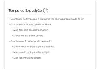 Tempo de Exposição

• Quantidade de tempo que o diafragma ﬁca aberto para a entrada da luz

• Quanto menor for o tempo de exposição

  • Mais fácil será congelar a imagem

  • Menos luz entrará na câmera

• Quanto maior for o tempo de exposição

  • Melhor você terá que segurar a câmera

  • Mais parado terá que estar o objeto

  • Mais luz entrará na câmera
 