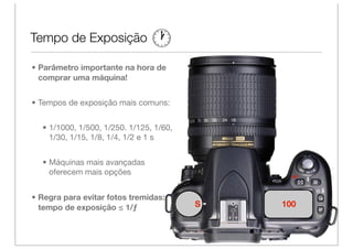 Tempo de Exposição

• Parâmetro importante na hora de
  comprar uma máquina!


• Tempos de exposição mais comuns:


  • 1/1000, 1/500, 1/250. 1/125, 1/60,
    1/30, 1/15, 1/8, 1/4, 1/2 e 1 s


  • Máquinas mais avançadas
    oferecem mais opções


• Regra para evitar fotos tremidas:
  tempo de exposição ≤ 1/ƒ               S   100
 