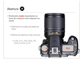 Abertura

• Parâmetro muito importante na
  hora de comprar uma máquina ou
  lente!


  • Deﬁnida em função da distância
    focal


  • Valores de abertura mais comuns:


     • ƒ/16, ƒ/11, ƒ/8, ƒ/5.6, ƒ/4,
       ƒ/2.8, ƒ/2.0 e ƒ/1.8

                                       A   f3.5
 
