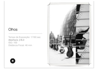 Olhos

Tempo de Exposição: 1/160 sec
Abertura: ƒ/6.3
ISO: 100
Distância Focal: 46 mm
 