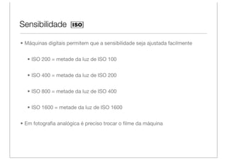 Sensibilidade

• Máquinas digitais permitem que a sensibilidade seja ajustada facilmente


  • ISO 200 = metade da luz de ISO 100


  • ISO 400 = metade da luz de ISO 200


  • ISO 800 = metade da luz de ISO 400


  • ISO 1600 = metade da luz de ISO 1600


• Em fotograﬁa analógica é preciso trocar o ﬁlme da máquina
 
