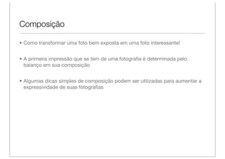 Composição

• Como transformar uma foto bem exposta em uma foto interessante!


• A primeira impressão que se tem de uma fotograﬁa é determinada pelo
  balanço em sua composição


• Algumas dicas simples de composição podem ser utilizadas para aumentar a
  expressividade de suas fotograﬁas
 