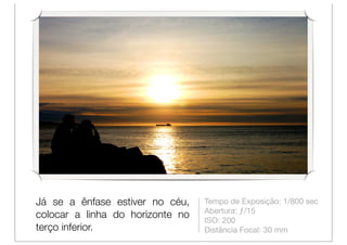 Já se a ênfase estiver no céu,    Tempo de Exposição: 1/800 sec
                                  Abertura: ƒ/15
colocar a linha do horizonte no
                                  ISO: 200
terço inferior.                   Distância Focal: 30 mm
 