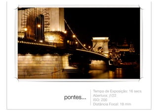 Tempo de Exposição: 16 secs
            Abertura: ƒ/22
pontes...   ISO: 200
            Distância Focal: 18 mm
 