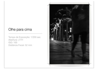 Olhe para cima

Tempo de Exposição: 1/200 sec
Abertura: ƒ/7l1
ISO: 100
Distância Focal: 52 mm
 