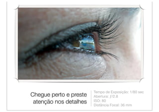 Tempo de Exposição: 1/80 sec
Chegue perto e preste   Abertura: ƒ/2.8
 atenção nos detalhes   ISO: 80
                        Distância Focal: 36 mm
 