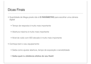 Dicas Finais

• Quantidade de Mega-pixels não é O PARÂMETRO para escolher uma câmera
  digital


  • Tempo de resposta é muito mais importante


  • Abertura máxima é muito mais importante


  • Nível de ruído com ISO elevado é muito mais importante


• Conheça bem o seu equipamento


  • Saiba como ajustar abertura, tempo de exposição e sensibilidade


  • Saiba qual é a distância efetiva do seu ﬂash!
 