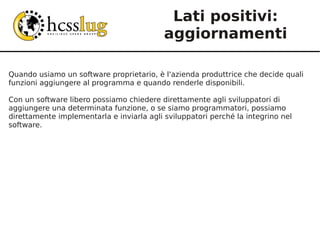Lati positivi:
                                           aggiornamenti

Quando usiamo un software proprietario, è l'azienda produttrice che decide quali
funzioni aggiungere al programma e quando renderle disponibili.

Con un software libero possiamo chiedere direttamente agli sviluppatori di
aggiungere una determinata funzione, o se siamo programmatori, possiamo
direttamente implementarla e inviarla agli sviluppatori perché la integrino nel
software.
 