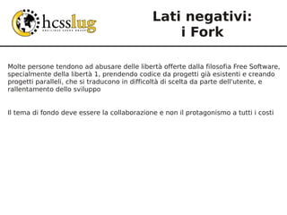 Lati negativi:
                                                 i Fork

Molte persone tendono ad abusare delle libertà offerte dalla filosofia Free Software,
specialmente della libertà 1, prendendo codice da progetti già esistenti e creando
progetti paralleli, che si traducono in difficoltà di scelta da parte dell'utente, e
rallentamento dello sviluppo


Il tema di fondo deve essere la collaborazione e non il protagonismo a tutti i costi
 