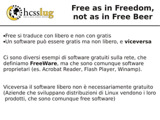 Free as in Freedom,
                            not as in Free Beer

●Free si traduce con libero e non con gratis
●Un software può essere gratis ma non libero, e viceversa




Ci sono diversi esempi di software gratuiti sulla rete, che
definiamo FreeWare, ma che sono comunque software
proprietari (es. Acrobat Reader, Flash Player, Winamp).


Viceversa il software libero non è necessariamente gratuito
(Aziende che sviluppano distribuzioni di Linux vendono i loro
 prodotti, che sono comunque free software)
 