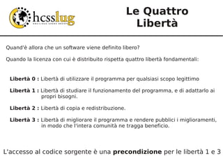 Le Quattro
                                                      Libertà

Quand'è allora che un software viene definito libero?

Quando la licenza con cui è distribuito rispetta quattro libertà fondamentali:


  Libertà 0 : Libertà di utilizzare il programma per qualsiasi scopo legittimo

  Libertà 1 : Libertà di studiare il funzionamento del programma, e di adattarlo ai
              propri bisogni.

  Libertà 2 : Libertà di copia e redistribuzione.

  Libertà 3 : Libertà di migliorare il programma e rendere pubblici i miglioramenti,
              in modo che l'intera comunità ne tragga beneficio.




L'accesso al codice sorgente è una precondizione per le libertà 1 e 3
 