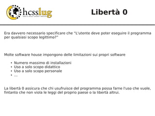 Libertà 0

Era davvero necessario specificare che “L'utente deve poter eseguire il programma
per qualsiasi scopo legittimo?”



Molte software house impongono delle limitazioni sui propri software

   ●   Numero massimo di installazioni
   ●   Uso a solo scopo didattico
   ●   Uso a solo scopo personale
   ●   ...


La libertà 0 assicura che chi usufruisce del programma possa farne l'uso che vuole,
fintanto che non viola le leggi del proprio paese o la libertà altrui.
 