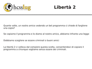 Libertà 2



Quante volte, un nostro amico vedendo un bel programma ci chiede di fargliene
una copia?

Se copiamo il programma e lo diamo al nostro amico, abbiamo infranto una legge


Dobbiamo scegliere se essere criminali o buoni amici


La libertà 2 ci solleva dal compiere questa scelta, consentendoci di copiare il
programma a chiunque vogliamo senza essere dei criminali.
 