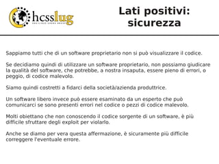 Lati positivi:
                                               sicurezza

Sappiamo tutti che di un software proprietario non si può visualizzare il codice.

Se decidiamo quindi di utilizzare un software proprietario, non possiamo giudicare
la qualità del software, che potrebbe, a nostra insaputa, essere pieno di errori, o
peggio, di codice malevolo.

Siamo quindi costretti a fidarci della società/azienda produttrice.

Un software libero invece può essere esaminato da un esperto che può
comunicarci se sono presenti errori nel codice o pezzi di codice malevolo.

Molti obiettano che non conoscendo il codice sorgente di un software, è più
difficile sfruttare degli exploit per violarlo.

Anche se diamo per vera questa affermazione, è sicuramente più difficile
correggere l'eventuale errore.
 