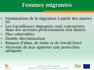 Femmes migrantes

• Féminisation de la migration à partir des années
  60
• Les travailleuses migrantes sont concentrées
  dans des secteurs professionnels très limités
• Plus vulnérables
• Double discrimination
• Risques d’abus, de traite et de travail forcé
• Nécessité de leur apporter une protection
  adéquate



                          La migration dans les pays ACP:
              Contribuer au développement et renforcer la protection
 