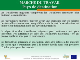MARCHÉ DU TRAVAIL
                  Pays de destination
Les travailleurs migrants complètent les travailleurs nationaux plus
qu’ils ne les remplacent.

Les travailleurs migrants peuvent avoir une incidence sur les salaires
des travailleurs nationaux peu qualifiés, mais la part de ces derniers est
faible et en diminution dans les pays industrialisés

La répartition des travailleurs migrants par professions est pour
l’essentiel très différente de celle des travailleurs nationaux – ce qui
prouve qu’ils ne sont pas en concurrence

Les travailleurs migrants se spécialisent dans des activités des marchés
du travail qui n’existeraient pas à la même échelle sans leur présence,
d’où les gains pour l’économie.



                                 La migration dans les pays ACP:
                     Contribuer au développement et renforcer la protection
 
