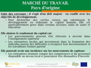 MARCHÉ DU TRAVAIL
                       Pays d’origine
Fuite des cerveaux : il s’agit d’un défi majeur - en conflit avec les
objectifs de développement.
    • Peut déclencher des cercles vicieux qui ralentissent le
      développement en réduisant le capital humain. Elle est
      particulièrement grave dans certains secteurs: soins de santé et
      éducation

Elle abaisse le rendement du capital car:
    • Les gouvernements peuvent être réticents à investir dans
      l’enseignement supérieur
    • Les entreprises locales qui investissent dans la formation des
      individus auront des difficultés à récupérer leur investissement si
      les travailleurs formés partent
Elle pourrait avoir une incidence sur les mouvements de capitaux
    • Les entreprises tiennent compte des compétences et du personnel
      disponible au niveau local et pourraient être dissuadées d’investir

   www.itcilo.org                La migration dans les pays ACP:          19
                     Contribuer au développement et renforcer la protection
 